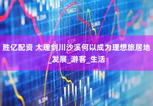胜亿配资 大理剑川沙溪何以成为理想旅居地_发展_游客_生活