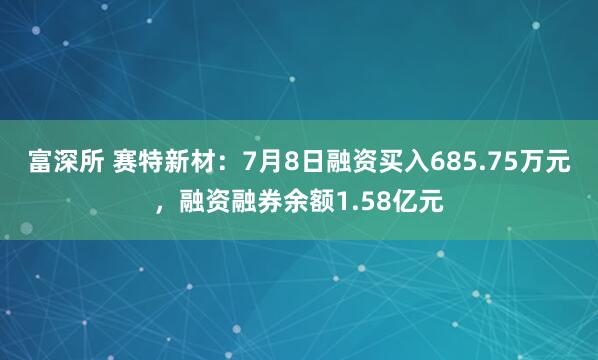 富深所 赛特新材：7月8日融资买入685.75万元，融资融券余额1.58亿元