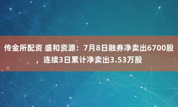 传金所配资 盛和资源：7月8日融券净卖出6700股，连续3日累计净卖出3.53万股