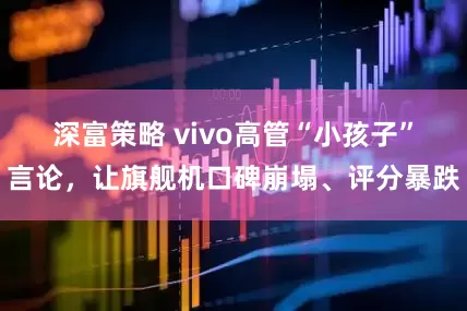 深富策略 vivo高管“小孩子”言论，让旗舰机口碑崩塌、评分暴跌