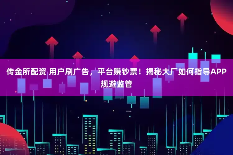 传金所配资 用户刷广告，平台赚钞票！揭秘大厂如何指导APP规避监管