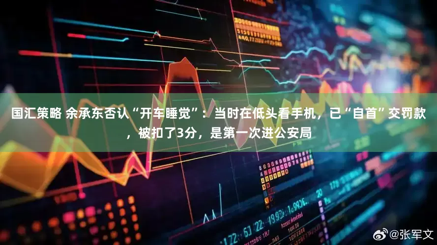 国汇策略 余承东否认“开车睡觉”：当时在低头看手机，已“自首”交罚款，被扣了3分，是第一次进公安局