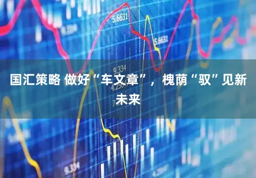 国汇策略 做好“车文章”，槐荫“驭”见新未来