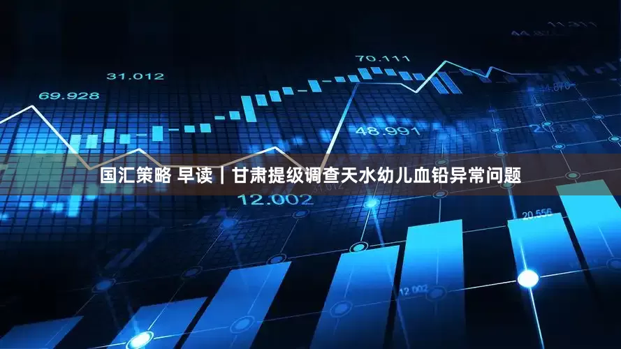 国汇策略 早读｜甘肃提级调查天水幼儿血铅异常问题