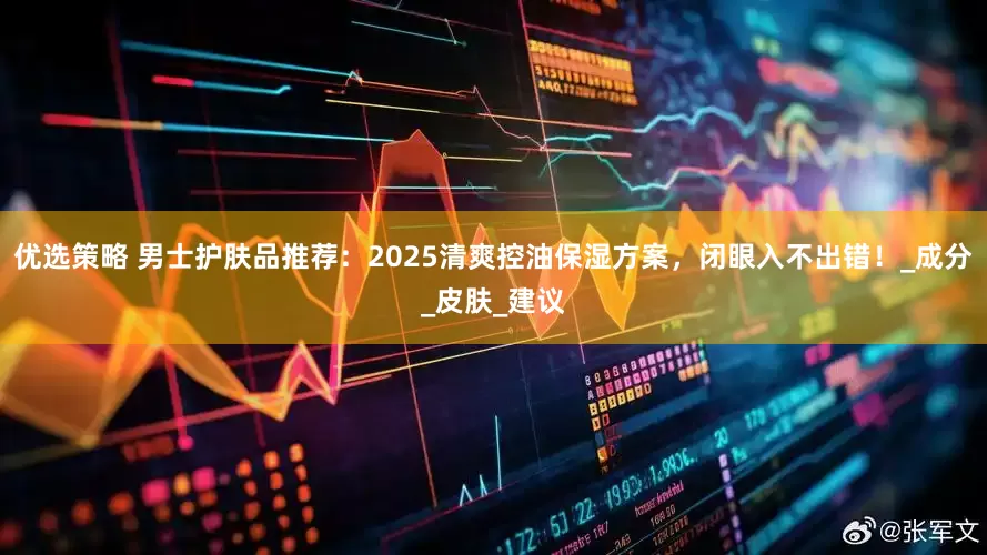 优选策略 男士护肤品推荐：2025清爽控油保湿方案，闭眼入不出错！_成分_皮肤_建议
