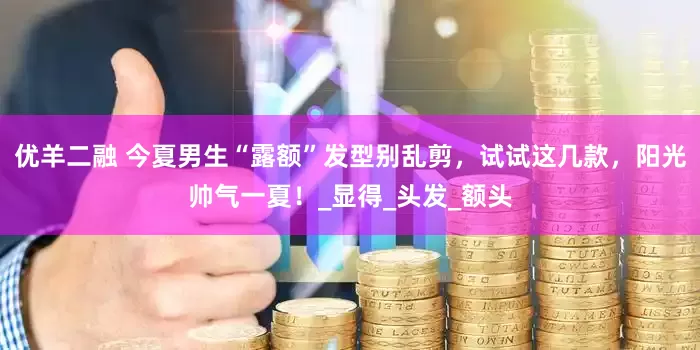 优羊二融 今夏男生“露额”发型别乱剪，试试这几款，阳光帅气一夏！_显得_头发_额头