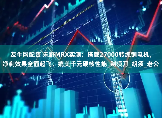 友牛网配资 未野MRX实测：搭载27000转纯铜电机，净剃效果全面起飞，媲美千元硬核性能_剃须刀_胡须_老公