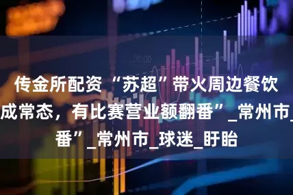 传金所配资 “苏超”带火周边餐饮业：“排队成常态，有比赛营业额翻番”_常州市_球迷_盱眙