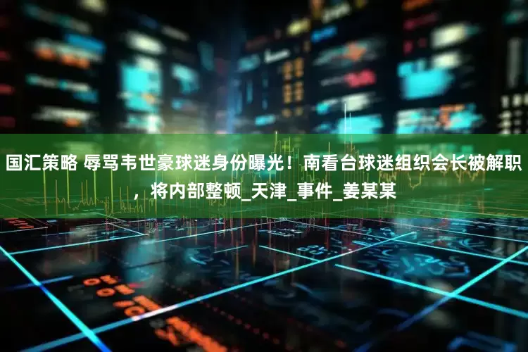 国汇策略 辱骂韦世豪球迷身份曝光！南看台球迷组织会长被解职，将内部整顿_天津_事件_姜某某