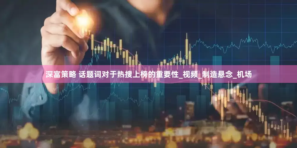 深富策略 话题词对于热搜上榜的重要性_视频_制造悬念_机场