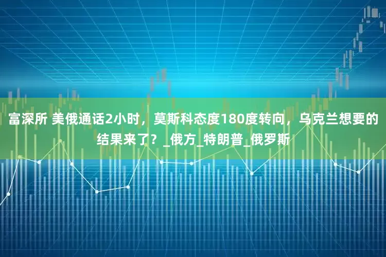 富深所 美俄通话2小时，莫斯科态度180度转向，乌克兰想要的结果来了？_俄方_特朗普_俄罗斯