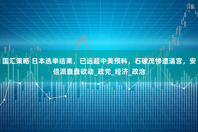 国汇策略 日本选举结果，已远超中美预料，石破茂惨遭逼宫，安倍派蠢蠢欲动_政党_经济_政治