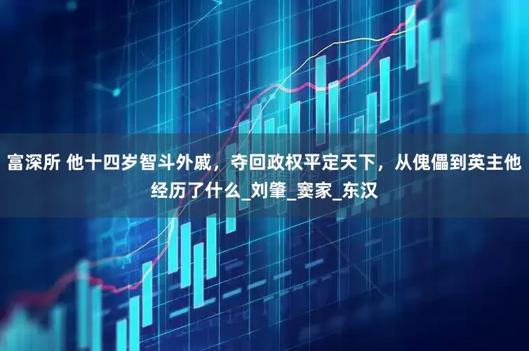 富深所 他十四岁智斗外戚，夺回政权平定天下，从傀儡到英主他经历了什么_刘肇_窦家_东汉
