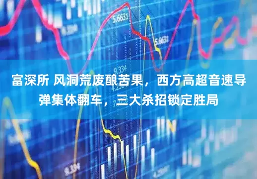 富深所 风洞荒废酿苦果，西方高超音速导弹集体翻车，三大杀招锁定胜局