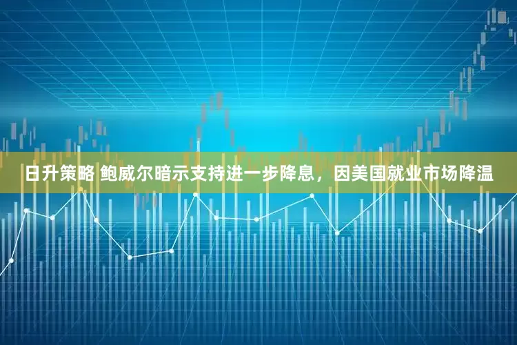 日升策略 鲍威尔暗示支持进一步降息，因美国就业市场降温