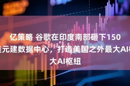 亿策略 谷歌在印度南部砸下150亿美元建数据中心，打造美国之外最大AI枢纽