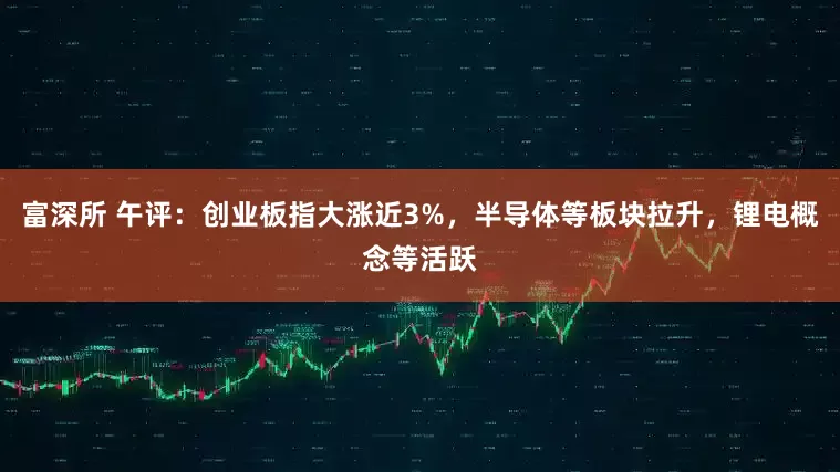 富深所 午评：创业板指大涨近3%，半导体等板块拉升，锂电概念等活跃