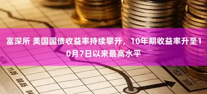 富深所 美国国债收益率持续攀升，10年期收益率升至10月7日以来最高水平