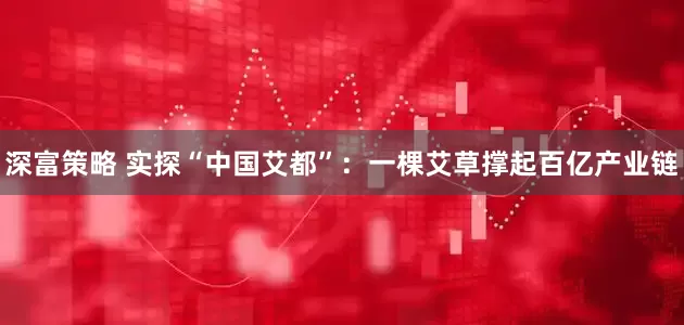 深富策略 实探“中国艾都”：一棵艾草撑起百亿产业链